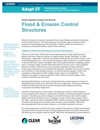 Climate Adaptation Academy Fact Sheet #4
Flood & Erosion Control
Structures
Much of Connecticut’s shoreline is protected from coastal flooding and erosion by flood and
erosion control structures. This section discusses two common types of shoreline control
structures, the permitting process for individuals to build or modify these structures in
Connecticut, and potential liability related to these structures.
Types of Flood and Erosion Control Structures
There are a wide variety of flood and erosion control structures. These include structures
placed in the water, along the shoreline, or inland, and they include “hardening” or “green
infrastructure” approaches. Connecticut has defined “flood and erosion control structure” in the
Coastal Management Act as “any structure the purpose or effect of which is to control flooding
or erosion from tidal, coastal or navigable waters and includes breakwaters, bulkheads, groins,
jetties, revetments, riprap, seawalls and the placement of concrete, rocks or other significant
barriers to the flow of flood waters or the movement of sediments along the shoreline.”1
Certain types of structures are excluded from the definition, including “any activity, including,
but not limited to, living shorelines projects, for which the primary purpose or effect is the
restoration or enhancement of tidal wetlands, beaches, dunes or intertidal flats.”2
This
definition only applies to structures partially or fully within the coastal boundary, which
includes coastal lands and state waters.
Seawalls and breakwaters are two types of flood and erosion control structures of interest to
stakeholders that are built on the shore and in the water, respectively. The location and design
of these and other flood and erosion control structures produce different permitting
requirements and liability implications.
Seawalls are hard structures, built on land or intertidal areas, meant to curtail flooding or
erosion in specific areas, which are often private residential or commercial properties and built
structures.3
Seawalls cause adverse impacts on the shoreline because they limit the natural
ability of the beach and dunes to move, resulting in erosion in front of the structure.4
Due to
this effect, seawalls are strictly regulated by DEEP, and the Connecticut Coastal Management
Act policies discourage their use except where necessary and unavoidable.5
Other hard
armoring approaches, like revetments and groins, are similarly regulated by the state.
By contrast, breakwaters are built in the water, parallel to the shoreline, to break up continuous
wave action before it reaches the shore, thereby reducing the effect of shoreline erosion while
still allowing some longshore sand movement.6
While most often deployed to protect harbor or
Connecticut Sea Grant
Avery Point Campus
1080 Shennecossett Rd.
Groton, CT 06340
860-405-9106
clear@uconn.edu
climate.uconn.edu
This fact sheet was
written by Audrey
Elzerman, Rhode Island
Sea Grant Law Fellow, in
association with the
Marine Affairs Institute at
Roger Williams School of
Law and Rhode Island
Sea Grant Legal
Program.
Adapt CT is a
partnership of the
Connecticut Sea Grant
Program and the Center
for Land Use Education
and Research (CLEAR).
 