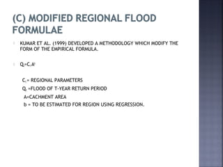  KUMAR ET AL. (1999) DEVELOPED A METHODOLOGY WHICH MODIFY THE
FORM OF THE EMPIRICAL FORMULA.
 QT=CT Ab
CT = REGIONAL PARAMETERS
QT =FLOOD OF T-YEAR RETURN PERIOD
A=CACHMENT AREA
b = TO BE ESTIMATED FOR REGION USING REGRESSION.
 