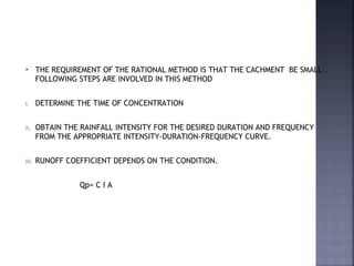 THE REQUIREMENT OF THE RATIONAL METHOD IS THAT THE CACHMENT BE SMALL .
FOLLOWING STEPS ARE INVOLVED IN THIS METHOD
i. DETERMINE THE TIME OF CONCENTRATION
ii. OBTAIN THE RAINFALL INTENSITY FOR THE DESIRED DURATION AND FREQUENCY
FROM THE APPROPRIATE INTENSITY-DURATION-FREQUENCY CURVE.
iii. RUNOFF COEFFICIENT DEPENDS ON THE CONDITION.
Qp= C I A
 