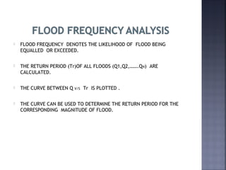  FLOOD FREQUENCY DENOTES THE LIKELIHOOD OF FLOOD BEING
EQUALLED OR EXCEEDED.
 THE RETURN PERIOD (Tr)OF ALL FLOODS (Q1,Q2,…….QN) ARE
CALCULATED.
 THE CURVE BETWEEN Q V/S Tr IS PLOTTED .
 THE CURVE CAN BE USED TO DETERMINE THE RETURN PERIOD FOR THE
CORRESPONDING MAGNITUDE OF FLOOD.
 