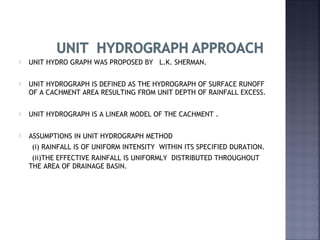  UNIT HYDRO GRAPH WAS PROPOSED BY L.K. SHERMAN.
 UNIT HYDROGRAPH IS DEFINED AS THE HYDROGRAPH OF SURFACE RUNOFF
OF A CACHMENT AREA RESULTING FROM UNIT DEPTH OF RAINFALL EXCESS.
 UNIT HYDROGRAPH IS A LINEAR MODEL OF THE CACHMENT .
 ASSUMPTIONS IN UNIT HYDROGRAPH METHOD
(i) RAINFALL IS OF UNIFORM INTENSITY WITHIN ITS SPECIFIED DURATION.
(ii)THE EFFECTIVE RAINFALL IS UNIFORMLY DISTRIBUTED THROUGHOUT
THE AREA OF DRAINAGE BASIN.
 