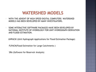  WITH THE ADVENT OF HIGH SPEED DIGITAL COMPUTERS WATERSHED
MODELS HAS BEEN DEVELOPED BY MANY INVESTIGATORS.
 SOME INTERACTIVE SOFTWARE PACKAGES HAVE BEEN DEVELOPED BY
NATIONAL INSTITUTE OF HYDROLOGY FOR UNIT HYDROGRAPH DERIVATION
AND FLOOD ESTIMATION.
UHPACKI (Unit Hydrograph Applications for Flood Estimation Package)
FLPACK(Flood Estimation for Large Catchments )
SRA (Software for Reservoir Analysis)
 