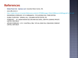 • Global flood risk - Upmanu Lall. Columbia Water Center, IRI.
• www.nih.ernet.in
• http://nptel.iitm.ac.in/courses/Webcourse-contents/IIT%20Kharagpur/Water%20Resource%20Engg/pdf/m1l01.pdf
• ENGINEERING HYDROLOGY, BY K SUBRAMANYA, TATA MCGRAW-HILL THIRD EDITION.
• GLOBAL FLOOD RISK - UPMANU LALL. COLUMBIA WATER CENTER, IRI.
• HYDROLOGY , BY- MADAN MOHAN DAS AND MIMI DAS SAIKIA, 2009 PHI LEARNING PRIVATE
LIMITED, NEW DELHI
• APPLIED HYDROLOGY , BY K N MUTREJA,1986, TATA Mc GRAW HILL PUBLISHING COMPANY
LIMITED, NEW DELHI
 