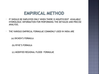  IT SHOULD BE EMPLOYED ONLY WHEN THERE IS INSUFFICIENT AVAILABLE
HYDROLOGIC INFORMATION FOR PERFORMING THE DETAILED AND PRECISE
ANALYSIS.
 THE VARIOUS EMPIRICAL FORMULAE COMMONLY USED IN INDIA ARE
(a) DICKEN’S FORMULA
(b) RYVE’S FORMULA
(c) MODIFIED REGIONAL FLOOD FORMULAE
 
