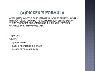  DICKEN (1885) MADE THE FIRST ATTEMPT IN INDIA TO DERIEVE A GENERAL
FORMULA FOR DETERMINING THE MAXIMUM FLOOD ON THE BASIS OF
STUDIES CONDUCTED FOR DETERMINING THE RELATION BETWEEN
DISCHARGE RATE TO DRAINAGE AREA.
 Q=C A(3/4)
where,
Q=PEAK FLOW RATE
C,(3/4)=REGRESSION CONSTANT
A=AREA OF DRAINAGE(km2)
 