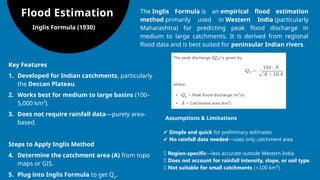 Flood Estimation
Inglis Formula (1930)
The Inglis Formula is an empirical flood estimation
method primarily used in Western India (particularly
Maharashtra) for predicting peak flood discharge in
medium to large catchments. It is derived from regional
flood data and is best suited for peninsular Indian rivers.
Key Features
1. Developed for Indian catchments, particularly
the Deccan Plateau.
2. Works best for medium to large basins (100–
5,000 km²).
3. Does not require rainfall data—purely area-
based.
Steps to Apply Inglis Method
4. Determine the catchment area (A) from topo
maps or GIS.
5. Plug into Inglis Formula to get Qp​
.
Assumptions & Limitations
✔ Simple and quick for preliminary estimates.
✔ No rainfall data needed—uses only catchment area.
❌ Region-specific—less accurate outside Western India.
❌ Does not account for rainfall intensity, slope, or soil type.
❌ Not suitable for small catchments (<100 km²).
 