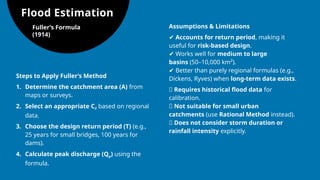 Flood Estimation
Fuller’s Formula
(1914)
Steps to Apply Fuller’s Method
1. Determine the catchment area (A) from
maps or surveys.
2. Select an appropriate CF​based on regional
data.
3. Choose the design return period (T) (e.g.,
25 years for small bridges, 100 years for
dams).
4. Calculate peak discharge (Qp​
) using the
formula.
Assumptions & Limitations
✔ Accounts for return period, making it
useful for risk-based design.
✔ Works well for medium to large
basins (50–10,000 km²).
✔ Better than purely regional formulas (e.g.,
Dickens, Ryves) when long-term data exists.
❌ Requires historical flood data for
calibration.
❌ Not suitable for small urban
catchments (use Rational Method instead).
❌ Does not consider storm duration or
rainfall intensity explicitly.
 