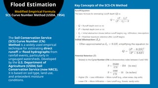 Flood Estimation
Modified Empirical Formula
SCS Curve Number Method (USDA, 1954)
The Soil Conservation Service
(SCS) Curve Number (CN)
Method is a widely used empirical
technique for estimating direct
runoff or flood hydrographs from
rainfall events, particularly in
ungauged watersheds. Developed
by the U.S. Department of
Agriculture (USDA) Soil
Conservation Service (now NRCS),
it is based on soil type, land use,
and antecedent moisture
conditions.
Key Concepts of the SCS-CN Method
 
