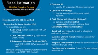 Flood Estimation
Steps to Apply the SCS-CN Method
1.Determine the Curve Number (CN):
1. Select CN based on:
1.Soil Group (A: High infiltration D: Low
→
infiltration).
2.Land Use/Land Cover (e.g., agriculture,
urban, forest).
3.Antecedent Moisture Condition (AMC):
1. AMC I (Dry), AMC II (Average), AMC III
(Wet).
Standard tables provide CN values for different
conditions (e.g., NRCS TR-55 manual).
2. Compute SS:
1. Use the CN to calculate SS (in mm or inches).
3. Calculate Runoff (QQ):
2. Plug PP (rainfall) and SS into the runoff
equation.
4. Peak Discharge Estimation (Optional):
3. Combine with the SCS Unit
Hydrograph method to estimate flood
hydrographs.
Limitations of the SCS-CN Method
•Empirical: May not perform well in all regions
(calibration needed).
•Assumes uniform rainfall: Does not account for
spatial variability.
•Neglects time dynamics: Better for small to medium
watersheds (< 250 km²).
•Sensitive to CN selection: Errors in CN lead to large
runoff errors.
Modified Empirical Formula
SCS Curve Number Method (USDA, 1954)
 
