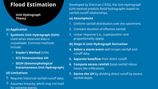 Flood Estimation
Unit Hydrograph
Theory
Developed by Sherman (1932), the Unit Hydrograph
(UH) method predicts flood hydrographs based on
rainfall-runoff relationships.
(a) Assumptions
1. Uniform rainfall distribution over the catchment.
2. Constant duration of effective rainfall.
3. Linear response (i.e., superposition and
proportionality apply).
(b) Steps in Unit Hydrograph Derivation
4. Select a storm event with known rainfall and
runoff data.
5. Separate baseflow from direct runoff.
6. Compute excess rainfall (total rainfall minus
losses like infiltration).
7. Derive the UH by dividing direct runoff by excess
rainfall depth.
(c) Application
 Synthetic Unit Hydrograph (SUH):
Used when observed data is
unavailable. Common methods
include:
o Snyder’s Method (USA)
o SCS Dimensionless UH
o GIUH (Geomorphological
Instantaneous Unit Hydrograph)
(d) Limitations
 Requires historical rainfall-runoff data.
 Assumes linearity, which may not hold
for extreme events.
 