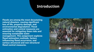 Introduction
Floods are among the most devastating
natural disasters, causing significant
loss of life, property damage, and
environmental degradation. Flood
estimation and control measures are
essential for mitigating these risks and
ensuring sustainable water
management. This assignment explores
flood estimation methods, factors
influencing flood occurrence, and
various structural and non-structural
flood control measures.
 