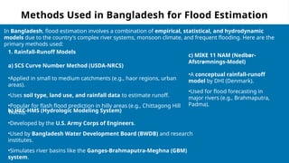 Methods Used in Bangladesh for Flood Estimation
In Bangladesh, flood estimation involves a combination of empirical, statistical, and hydrodynamic
models due to the country's complex river systems, monsoon climate, and frequent flooding. Here are the
primary methods used:
1. Rainfall-Runoff Models
a) SCS Curve Number Method (USDA-NRCS)
•Applied in small to medium catchments (e.g., haor regions, urban
areas).
•Uses soil type, land use, and rainfall data to estimate runoff.
•Popular for flash flood prediction in hilly areas (e.g., Chittagong Hill
Tracts).
b) HEC-HMS (Hydrologic Modeling System)
•Developed by the U.S. Army Corps of Engineers.
•Used by Bangladesh Water Development Board (BWDB) and research
institutes.
•Simulates river basins like the Ganges-Brahmaputra-Meghna (GBM)
system.
c) MIKE 11 NAM (Nedbør-
Afstrømnings-Model)
•A conceptual rainfall-runoff
model by DHI (Denmark).
•Used for flood forecasting in
major rivers (e.g., Brahmaputra,
Padma).
 