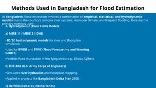 Methods Used in Bangladesh for Flood Estimation
In Bangladesh, flood estimation involves a combination of empirical, statistical, and hydrodynamic
models due to the country's complex river systems, monsoon climate, and frequent flooding. Here are the
primary methods used:
2. Hydrodynamic (River Flow) Models
a) MIKE 11 / MIKE 21 (DHI)
•1D/2D hydrodynamic models for river and floodplain
simulation.
•Used by BWDB and FFWC (Flood Forecasting and Warning
Centre).
•Predicts flood inundation in low-lying areas (e.g., Dhaka, Sylhet).
b) HEC-RAS (U.S. Army Corps of Engineers)
•Simulates river hydraulics and floodplain mapping.
•Applied in projects like Bangladesh Delta Plan 2100.
c) Delft3D (Deltares, Netherlands)
 