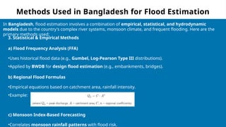 Methods Used in Bangladesh for Flood Estimation
In Bangladesh, flood estimation involves a combination of empirical, statistical, and hydrodynamic
models due to the country's complex river systems, monsoon climate, and frequent flooding. Here are the
primary methods used:
3. Statistical & Empirical Methods
a) Flood Frequency Analysis (FFA)
•Uses historical flood data (e.g., Gumbel, Log-Pearson Type III distributions).
•Applied by BWDB for design flood estimation (e.g., embankments, bridges).
b) Regional Flood Formulas
•Empirical equations based on catchment area, rainfall intensity.
•Example:
c) Monsoon Index-Based Forecasting
•Correlates monsoon rainfall patterns with flood risk.
 