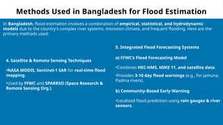 Methods Used in Bangladesh for Flood Estimation
In Bangladesh, flood estimation involves a combination of empirical, statistical, and hydrodynamic
models due to the country's complex river systems, monsoon climate, and frequent flooding. Here are the
primary methods used:
4. Satellite & Remote Sensing Techniques
•NASA MODIS, Sentinel-1 SAR for real-time flood
mapping.
•Used by FFWC and SPARRSO (Space Research &
Remote Sensing Org.).
5. Integrated Flood Forecasting Systems
a) FFWC’s Flood Forecasting Model
•Combines HEC-HMS, MIKE 11, and satellite data.
•Provides 3-10 day flood warnings (e.g., for Jamuna,
Padma rivers).
b) Community-Based Early Warning
•Localized flood prediction using rain gauges & river
sensors.
 