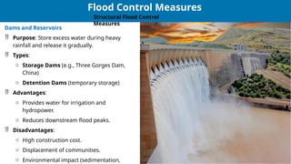 24
24
Dams and Reservoirs
 Purpose: Store excess water during heavy
rainfall and release it gradually.
 Types:
o Storage Dams (e.g., Three Gorges Dam,
China)
o Detention Dams (temporary storage)
 Advantages:
o Provides water for irrigation and
hydropower.
o Reduces downstream flood peaks.
 Disadvantages:
o High construction cost.
o Displacement of communities.
o Environmental impact (sedimentation,
Flood Control Measures
Structural Flood Control
Measures
 