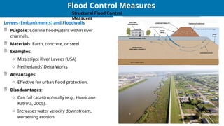 25
25
Flood Control Measures
Structural Flood Control
Measures
Levees (Embankments) and Floodwalls
 Purpose: Confine floodwaters within river
channels.
 Materials: Earth, concrete, or steel.
 Examples:
o Mississippi River Levees (USA)
o Netherlands’ Delta Works
 Advantages:
o Effective for urban flood protection.
 Disadvantages:
o Can fail catastrophically (e.g., Hurricane
Katrina, 2005).
o Increases water velocity downstream,
worsening erosion.
 