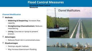 26
26
Flood Control Measures
Structural Flood Control
Measures
Channel Modification
 Methods:
o Widening & Deepening: Increases flow
capacity.
o Straightening (Channelization): Reduces
meandering.
o Lining: Concrete or riprap to prevent
erosion.
 Advantages:
o Reduces flood risk in constrained areas.
 Disadvantages:
o Destroys aquatic habitats.
o May increase downstream flooding.
 