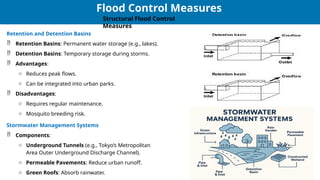 28
28
Flood Control Measures
Structural Flood Control
Measures
Retention and Detention Basins
 Retention Basins: Permanent water storage (e.g., lakes).
 Detention Basins: Temporary storage during storms.
 Advantages:
o Reduces peak flows.
o Can be integrated into urban parks.
 Disadvantages:
o Requires regular maintenance.
o Mosquito breeding risk.
Stormwater Management Systems
 Components:
o Underground Tunnels (e.g., Tokyo’s Metropolitan
Area Outer Underground Discharge Channel).
o Permeable Pavements: Reduce urban runoff.
o Green Roofs: Absorb rainwater.
 