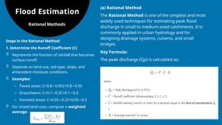 Flood Estimation
(a) Rational Method
The Rational Method is one of the simplest and most
widely used techniques for estimating peak flood
discharge in small to medium-sized catchments. It is
commonly applied in urban hydrology and for
designing drainage systems, culverts, and small
bridges.
Key Formula:
The peak discharge (Qp​
) is calculated as:
Rational Methods
Steps in the Rational Method:
1. Determine the Runoff Coefficient (C)
 Represents the fraction of rainfall that becomes
surface runoff.
 Depends on land use, soil type, slope, and
antecedent moisture conditions.
 Examples:
o Paved areas: C=0.8 0.95
− C=0.8 0.95
−
o Grass/lawns: C=0.1 0.3
− C=0.1 0.3
−
o Forested areas: C=0.05 0.2
− C=0.05 0.2
−
 For mixed land uses, compute a weighted
average:
 