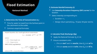Flood Estimation
2. Determine the Time of Concentration (tc​
)
 Time for water to travel from the farthest point in
the catchment to the outlet.
 Common empirical formulas:
Rational Method
3. Estimate Rainfall Intensity (I)
 Use Intensity-Duration-Frequency (IDF) curves for the
location.
 Select intensity corresponding to:
o Duration = tc
o Design return period (e.g., 10-year, 50-year storm).
4. Calculate Peak Discharge (Qp​
)
 Apply the Rational Formula: Qp=C⋅I⋅A
 Ensure consistent units:
o If A is in km² and I in mm/hr, then Qp​is in m³/s.
o If A is in acres and II in in/hr, then Qp​is in ft³/s.
 