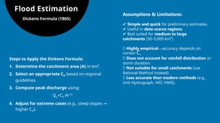 Flood Estimation
Dickens Formula (1865)
Assumptions & Limitations:
✔ Simple and quick for preliminary estimates.
✔ Useful in data-scarce regions.
✔ Best suited for medium to large
catchments (50–5,000 km²).
❌ Highly empirical—accuracy depends on
correct CD​
.
❌ Does not account for rainfall distribution or
storm duration.
❌ Not suitable for small catchments (use
Rational Method instead).
❌ Less accurate than modern methods (e.g.,
Unit Hydrograph, HEC-HMS).
Steps to Apply the Dickens Formula:
1. Determine the catchment area (A) in km².
2. Select an appropriate CD​based on regional
guidelines.
3. Compute peak discharge using:
Qp=CD⋅A0.75
4. Adjust for extreme cases (e.g., steep slopes →
higher CD).
 