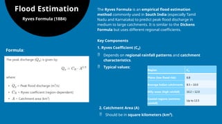 Flood Estimation
Ryves Formula (1884)
The Ryves Formula is an empirical flood estimation
method commonly used in South India (especially Tamil
Nadu and Karnataka) to predict peak flood discharge in
medium to large catchments. It is similar to the Dickens
Formula but uses different regional coefficients.
Formula:
Key Components
1. Ryves Coefficient (CR​
)
 Depends on regional rainfall patterns and catchment
characteristics.
 Typical values:
Region CR
Plains (low flood risk) 6.8
Average Indian catchments 8.5 – 10.0
Hilly areas (high rainfall) 10.2 – 12.0
Coastal regions (extreme
rainfall)
Up to 13.5
2. Catchment Area (A)
 Should be in square kilometers (km²).
 