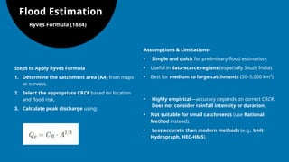 Flood Estimation
Ryves Formula (1884)
Steps to Apply Ryves Formula
1. Determine the catchment area (AA) from maps
or surveys.
2. Select the appropriate CRCR​based on location
and flood risk.
3. Calculate peak discharge using:
Assumptions & Limitations-
• Simple and quick for preliminary flood estimation.
• Useful in data-scarce regions (especially South India).
• Best for medium to large catchments (50–5,000 km²)
• Highly empirical—accuracy depends on correct CRCR​
.
Does not consider rainfall intensity or duration.
• Not suitable for small catchments (use Rational
Method instead).
• Less accurate than modern methods (e.g., Unit
Hydrograph, HEC-HMS).
 