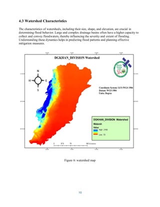 10
4.3 Watershed Characteristics
The characteristics of watersheds, including their size, shape, and elevation, are crucial in
determining flood behavior. Large and complex drainage basins often have a higher capacity to
collect and convey floodwaters, thereby influencing the severity and extent of flooding.
Understanding these dynamics helps in predicting flood patterns and planning effective
mitigation measures.
Figure 6: watershed map
 