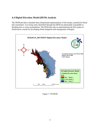 11
4.4 Digital Elevation Model (DEM) Analysis
The DEM provides a detailed three-dimensional representation of the terrain, essential for flood
risk assessment. Low-lying areas identified through the DEM are particularly susceptible to
flooding due to water accumulation. The DEM also aids in understanding the flow paths of
floodwaters, crucial for developing flood mitigation and management strategies.
Figure 7: 3D DEM
 