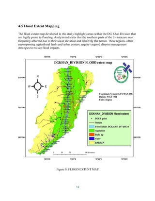 12
4.5 Flood Extent Mapping
The flood extent map developed in this study highlights areas within the DG Khan Division that
are highly prone to flooding. Analysis indicates that the southern parts of the division are most
frequently affected due to their lower elevation and relatively flat terrain. These regions, often
encompassing agricultural lands and urban centers, require targeted disaster management
strategies to reduce flood impacts.
Figure 8: FLOOD EXTENT MAP
 