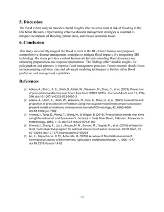13
5. Discussion
The flood extent analysis provides crucial insights into the areas most at risk of flooding in the
DG Khan Division. Implementing effective disaster management strategies is essential to
mitigate the impacts of flooding, protect lives, and reduce economic losses
6. Conclusion
This study successfully mapped the flood extents in the DG Khan Division and proposed
comprehensive disaster management strategies to mitigate flood impacts. By integrating GIS
technology, the study provides a robust framework for understanding flood dynamics and
enhancing preparedness and response mechanisms. The findings offer valuable insights for
policymakers and planners to improve flood management practices. Future research should focus
on incorporating real-time data and advanced modeling techniques to further refine flood
prediction and management capabilities.
References
[1] Abbas, A., Bhatti, A. S., Ullah, S., Ullah, W., Waseem, M., Zhao, C., et al. (2023). Projection
of precipitationextremesoverSouthAsiafrom CMIP6 GCMs. Journal of Arid Land, 15, 274–
296. doi:10.1007/s40333-023-0050-3
[2] Abbas, A., Ullah, S., Ullah, W., Waseem, M., Dou, X., Zhao, C., et al. (2022). Evaluation and
projection of precipitation in Pakistan using the coupled model intercomparison project
phase 6 model simulations. International Journal of Climatology, 42, 6665–6684.
doi:10.1002/joc.7602
[3] Ahmad, I., Tang, D., Wang, T., Wang, M., & Wagan, B. (2015). Precipitation trends over time
using Mann-Kendall and Spearman’s rho tests in Swat River Basin, Pakistan. Advances in
Meteorology, 2015, 1–15. doi:10.1155/2015/431860
[4] Ahmad, I., Zhang, F., Liu, J., Anjum, M. N., Zaman, M., Tayyab, M., et al. (2018). A linear bi-
level multi-objective program for optimal allocation of water resources. PLOS ONE, 13,
e0192294. doi:10.1371/journal.pone.0192294
[5] Ali, K., Bajracharya, R. M., & Koirala, H. (2016). A review of flood risk assessment.
International Journal of Environment, Agriculture and Biotechnology, 1, 1065–1077.
doi:10.22161/ijeab/1.4.62
 