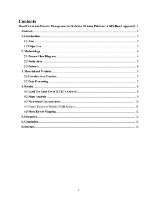 2
Contents
Flood Extent and Disaster Management in DG Khan Division, Pakistan: A GIS-Based Approach.. 1
Abstract:...................................................................................................................................... 1
1. Introduction............................................................................................................................. 3
1.1 Aim..................................................................................................................................... 3
1.2 Objectives ........................................................................................................................... 3
2. Methodology............................................................................................................................. 4
2.1 Process Flow Diagram......................................................................................................... 4
2.2 Study Area.......................................................................................................................... 5
2.3 Datasets............................................................................................................................... 6
3. Material and Methods.............................................................................................................. 7
3.1 Geo-database Creation........................................................................................................ 7
3.2 Data Processing................................................................................................................... 7
4. Results...................................................................................................................................... 8
4.1 Land Use Land Cover (LULC) Analysis ............................................................................. 8
4.2 Slope Analysis..................................................................................................................... 9
4.3 Watershed Characteristics................................................................................................ 10
4.4 Digital Elevation Model (DEM) Analysis............................................................................. 11
4.5 Flood Extent Mapping ...................................................................................................... 12
5. Discussion............................................................................................................................... 13
6. Conclusion.............................................................................................................................. 13
References.................................................................................................................................. 13
 