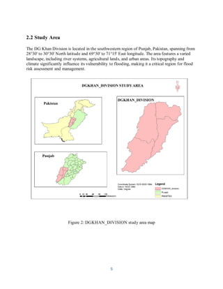 5
2.2 Study Area
The DG Khan Division is located in the southwestern region of Punjab, Pakistan, spanning from
28°30' to 30°30' North latitude and 69°30' to 71°15' East longitude. The area features a varied
landscape, including river systems, agricultural lands, and urban areas. Its topography and
climate significantly influence its vulnerability to flooding, making it a critical region for flood
risk assessment and management.
Figure 2: DGKHAN_DIVISION study area map
 