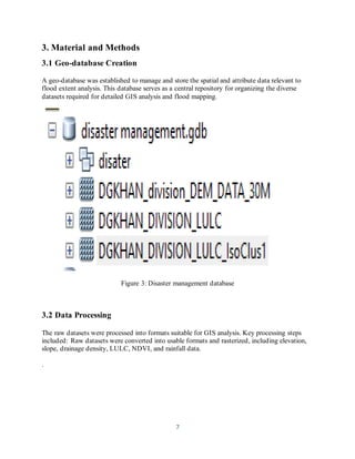 7
3. Material and Methods
3.1 Geo-database Creation
A geo-database was established to manage and store the spatial and attribute data relevant to
flood extent analysis. This database serves as a central repository for organizing the diverse
datasets required for detailed GIS analysis and flood mapping.
Figure 3: Disaster management database
3.2 Data Processing
The raw datasets were processed into formats suitable for GIS analysis. Key processing steps
included: Raw datasets were converted into usable formats and rasterized, including elevation,
slope, drainage density, LULC, NDVI, and rainfall data.
.
 
