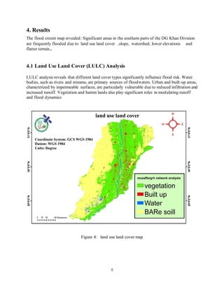8
4. Results
The flood extent map revealed: Significant areas in the southern parts of the DG Khan Division
are frequently flooded due to land use land cover ,slope, watershed, lower elevations and
flatter terrain..
4.1 Land Use Land Cover (LULC) Analysis
LULC analysis reveals that different land cover types significantly influence flood risk. Water
bodies, such as rivers and streams, are primary sources of floodwaters. Urban and built-up areas,
characterized by impermeable surfaces, are particularly vulnerable due to reduced infiltration and
increased runoff. Vegetation and barren lands also play significant roles in modulating runoff
and flood dynamics
Figure 4: land use land cover map
 