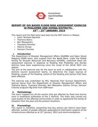 report of gis based flood risk assessment exercise in
phalombe and zomba districts:
19th
– 25th
january, 2015
This report and the field work have been by the HOT Interns in Malawi:
 Justin Temwani Ng'ambi
 Triphonia Nzeru
 Ben Mlasaanthu
 Tiyanjane Khomba
 Silence Chirwa
 Samson Chanika
i. Introduction
The Department of Disaster Management Affairs (DoDMA) and Open Street
Mapping (OSM) team, with support from the World Bank, under the Global
Facility for Disaster Reduction and Recovery (GFDRR), undertook flood risk
assessment exercise in response to flooding that Phalombe and Zomba
districts have been experiencing since the onset of the 2014/ 2015 rain
season.
The aim of the exercise was for the team to work in collaboration with the
districts council assessment teams, to determine the major sources of
flooding, causes of the flooding, extent of the flooding and sectors that have
been affected.
The exercise was undertaken by Mrs. Mazonda from Surveys Department,
Samuel Gama from the Department of Disaster Management Affairs and
Triphonia Nzeru, Tiyanjane Khomba, Ben Mlasaathu Silence Chirwa, Samson
Chanika andJustin Ng’ambi from OSM team
ii. Methodology
The team mapped out all the sectors that got affected by flood and stormy
rains in traditional authorities of the 2 districts. The team also carried out
case studies of the affected communities in order to apprehend the trends of
disasters from the past and the present situations.
iii. Proceedings
This report is, therefore, presenting how key sectors per district have been
affected, number of people affected, geographical information systems of the
infrastructures affected as at 25th
January, 2015 and recommendations:
1
 