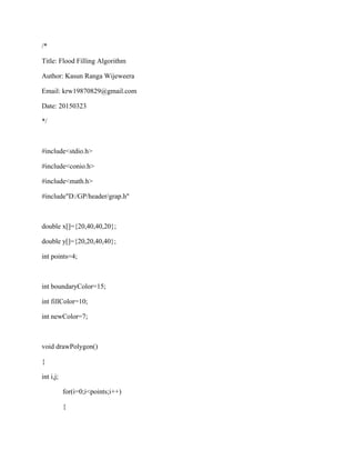 /*
Title: Flood Filling Algorithm
Author: Kasun Ranga Wijeweera
Email: krw19870829@gmail.com
Date: 20150323
*/
#include<stdio.h>
#include<conio.h>
#include<math.h>
#include"D:/GP/header/grap.h"
double x[]={20,40,40,20};
double y[]={20,20,40,40};
int points=4;
int boundaryColor=15;
int fillColor=10;
int newColor=7;
void drawPolygon()
{
int i,j;
for(i=0;i<points;i++)
{
 