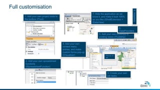 Full customisation
1. Add your own project tools to
the toolbox (ITool)
2. Add your own spreadsheet
functions
(ISpreadsheetFunction)
Pop-up, or
tab
4. Add your own
context menu
entries, and make
custom forms pop-up
(IVisualizer)
5. Add your own toolstrips to
existing views (IToolstrip)
3. Create your own
job tasks.
7. Hide the application as we
know it, and make it look 100%
as you like (IShellExtension +
IDataView)
6.
DataProviders
8.Adapters
 