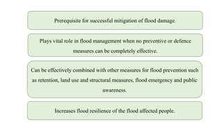 Prerequisite for successful mitigation of flood damage.
Can be effectively combined with other measures for flood prevention such
as retention, land use and structural measures, flood emergency and public
awareness.
Plays vital role in flood management when no preventive or defence
measures can be completely effective.
Increases flood resilience of the flood affected people.
 