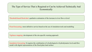 The Type of Service That is Required or Can be Achieved Technically And
Economically
Threshold-based flood alert: qualitative estimation of the increase in river flow or level
Flood forecasting: more definitive service based on the use of simulation tools and modelling
Vigilance mapping: development of the site-specific warning approach
Inundation forecasting: It requires the combination of a hydrological or hydrodynamic level-and-flow
model with digital representation of the flood plain land surface
 