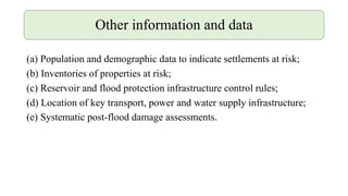 (a) Population and demographic data to indicate settlements at risk;
(b) Inventories of properties at risk;
(c) Reservoir and flood protection infrastructure control rules;
(d) Location of key transport, power and water supply infrastructure;
(e) Systematic post-flood damage assessments.
Other information and data
 