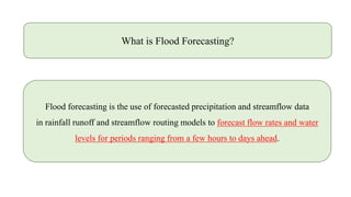What is Flood Forecasting?
Flood forecasting is the use of forecasted precipitation and streamflow data
in rainfall runoff and streamflow routing models to forecast flow rates and water
levels for periods ranging from a few hours to days ahead.
 