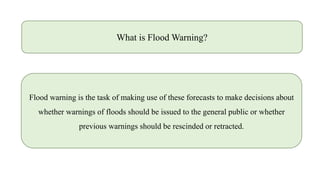 What is Flood Warning?
Flood warning is the task of making use of these forecasts to make decisions about
whether warnings of floods should be issued to the general public or whether
previous warnings should be rescinded or retracted.
 