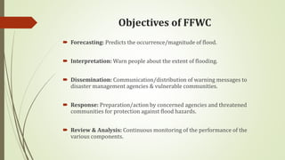 Objectives of FFWC
 Forecasting: Predicts the occurrence/magnitude of flood.
 Interpretation: Warn people about the extent of flooding.
 Dissemination: Communication/distribution of warning messages to
disaster management agencies & vulnerable communities.
 Response: Preparation/action by concerned agencies and threatened
communities for protection against flood hazards.
 Review & Analysis: Continuous monitoring of the performance of the
various components.
 