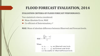 FLOOD FORECAST EVALUATION, 2014
EVALUATION CRITERIA OF FLOOD FORECAST PERFORMANCE:
Two statistical criteria considered:
 Mean Absolute Error, MAE
 Co-efficient of Determination, r2
MAE: Mean of absolute difference between Observed and Forecast levels.
 