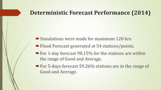 Simulations were made for maximum 120 hrs.
Flood Forecast generated at 54 stations/points.
For 1-day forecast 98.15% for the stations are within
the range of Good and Average.
For 5-days forecast 59.26% stations are in the range of
Good and Average.
Deterministic Forecast Performance (2014)
 