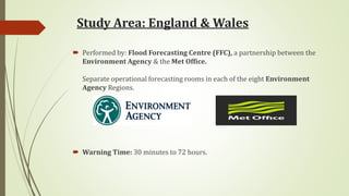 Study Area: England & Wales
 Performed by: Flood Forecasting Centre (FFC), a partnership between the
Environment Agency & the Met Office.
Separate operational forecasting rooms in each of the eight Environment
Agency Regions.
 Warning Time: 30 minutes to 72 hours.
 