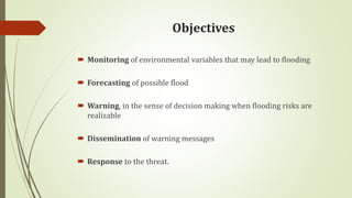 Objectives
 Monitoring of environmental variables that may lead to flooding
 Forecasting of possible flood
 Warning, in the sense of decision making when flooding risks are
realizable
 Dissemination of warning messages
 Response to the threat.
 