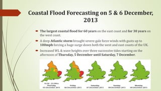 Coastal Flood Forecasting on 5 & 6 December,
2013
 The largest coastal flood for 60 years on the east coast and for 30 years on
the west coast.
 A deep Atlantic storm brought severe gale force winds with gusts up to
100mph forcing a huge surge down both the west and east coasts of the UK.
 Increased WL & wave heights over three successive tides starting on the
afternoon of Thursday, 5 December until Saturday, 7 December.
 